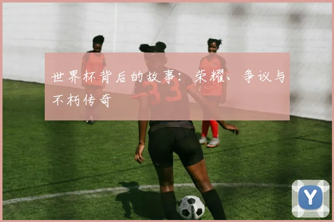 世界杯背后的故事：荣耀、争议与不朽传奇