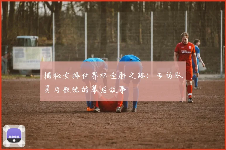 揭秘女排世界杯全胜之路：专访队员与教练的幕后故事